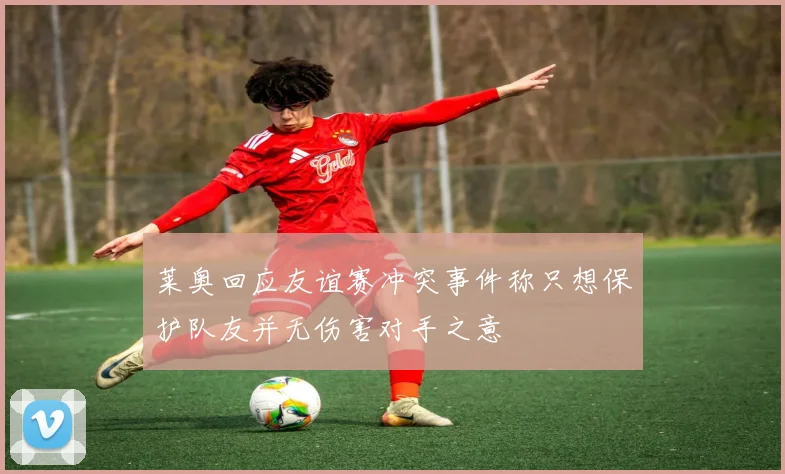 莱奥回应友谊赛冲突事件称只想保护队友并无伤害对手之意