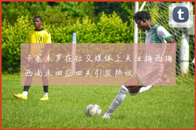 卡塞米罗在社交媒体上关注梅西梅西尚未回应回关引发热议