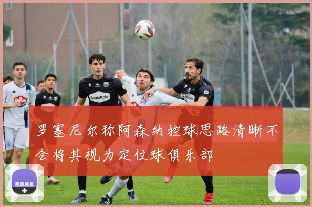 罗塞尼尔称阿森纳控球思路清晰不会将其视为定位球俱乐部