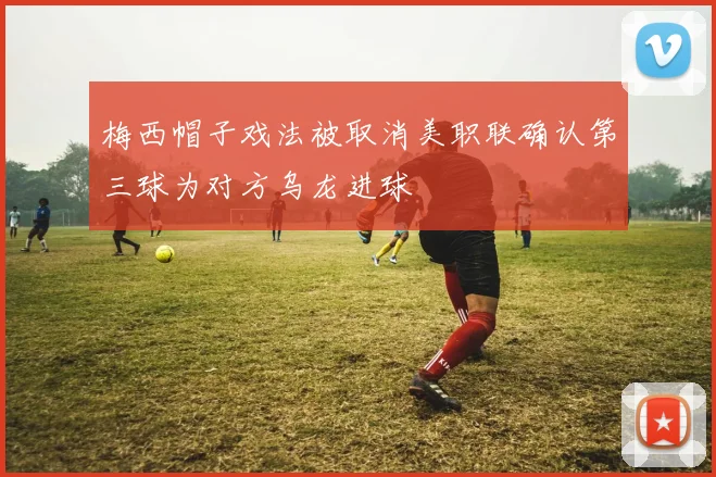 梅西帽子戏法被取消美职联确认第三球为对方乌龙进球
