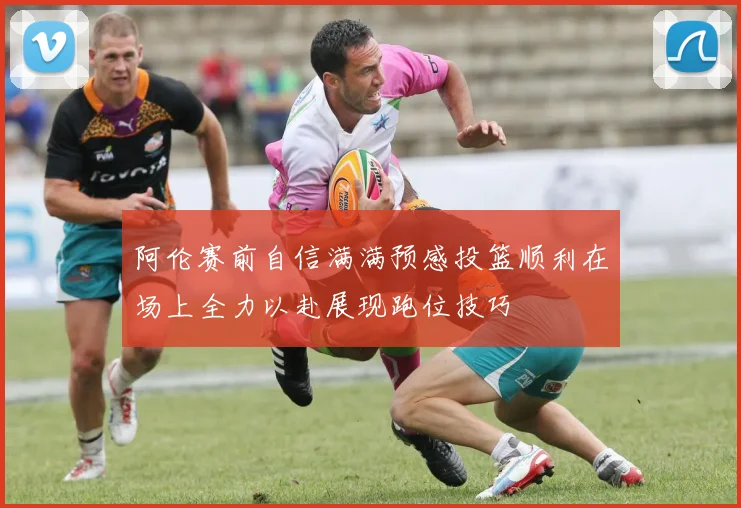 阿伦赛前自信满满预感投篮顺利在场上全力以赴展现跑位技巧