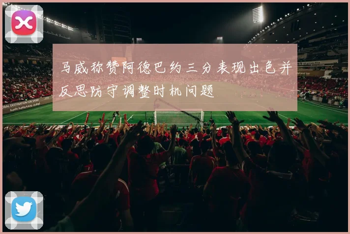 马威称赞阿德巴约三分表现出色并反思防守调整时机问题