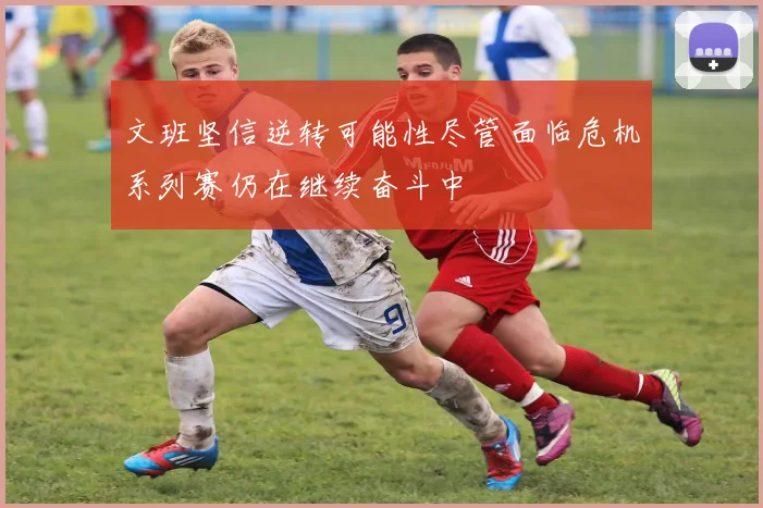 文班坚信逆转可能性尽管面临危机系列赛仍在继续奋斗中