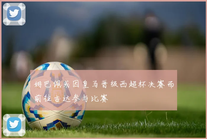 姆巴佩或因皇马晋级西超杯决赛而前往吉达参与比赛