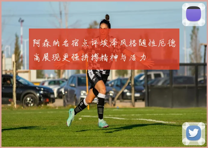 阿森纳名宿点评埃泽风格随性厄德高展现更强拼搏精神与活力