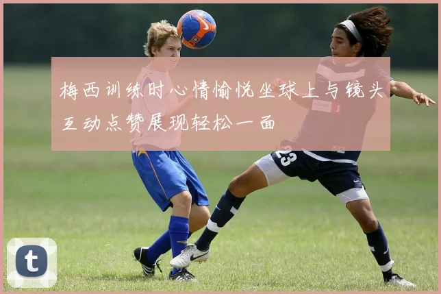 梅西训练时心情愉悦坐球上与镜头互动点赞展现轻松一面