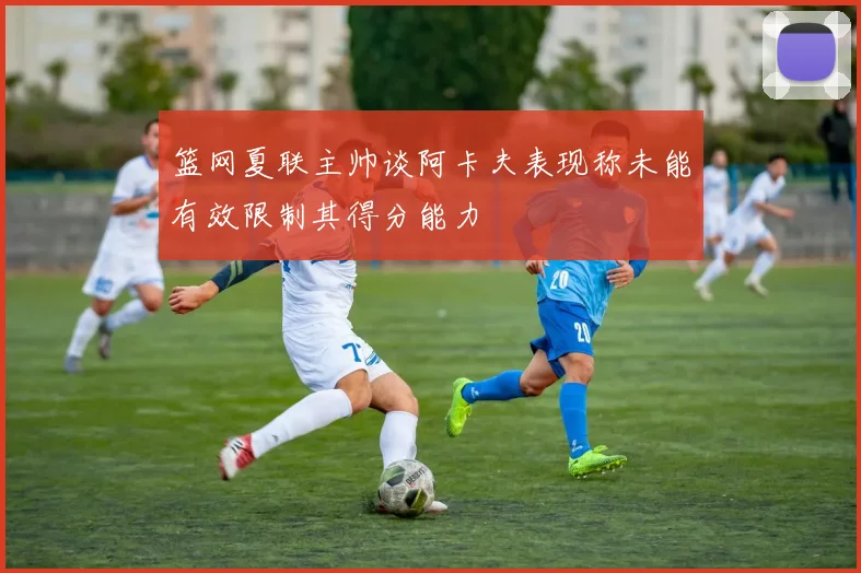 篮网夏联主帅谈阿卡夫表现称未能有效限制其得分能力