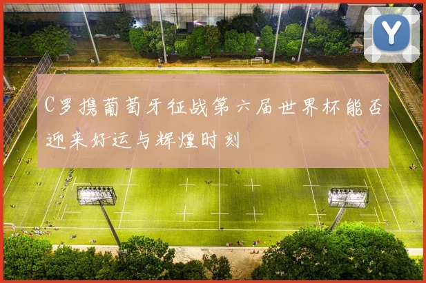 C罗携葡萄牙征战第六届世界杯能否迎来好运与辉煌时刻