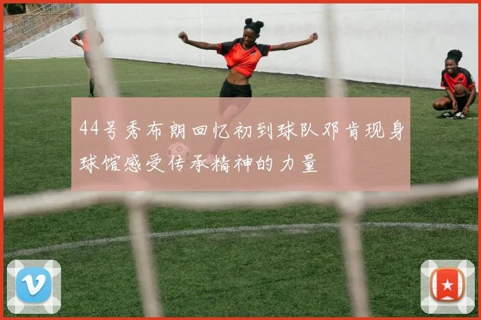 44号秀布朗回忆初到球队邓肯现身球馆感受传承精神的力量