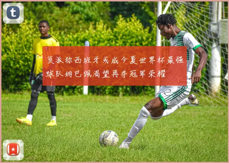 莫派称西班牙或成今夏世界杯最强球队姆巴佩渴望再夺冠军荣耀