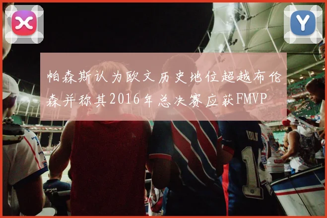 帕森斯认为欧文历史地位超越布伦森并称其2016年总决赛应获FMVP