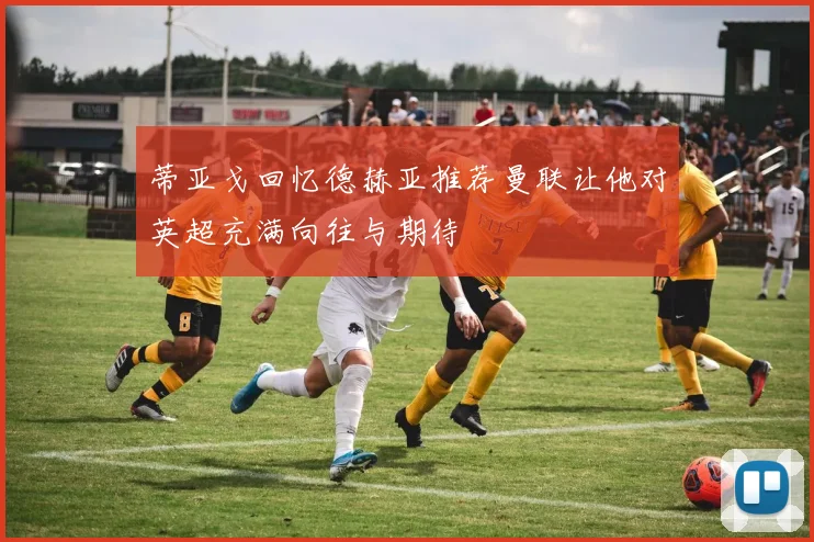 蒂亚戈回忆德赫亚推荐曼联让他对英超充满向往与期待