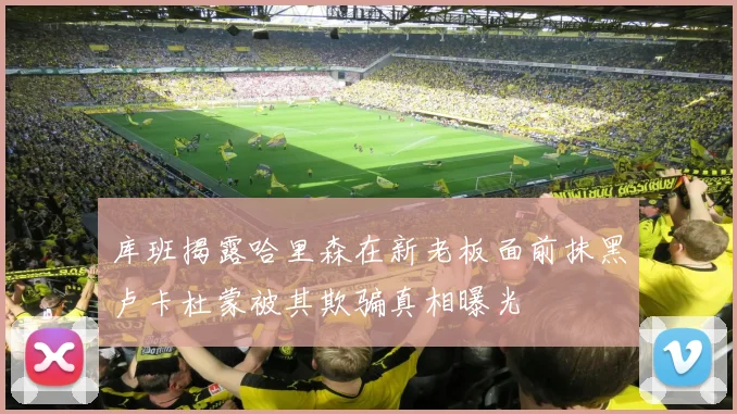 库班揭露哈里森在新老板面前抹黑卢卡杜蒙被其欺骗真相曝光