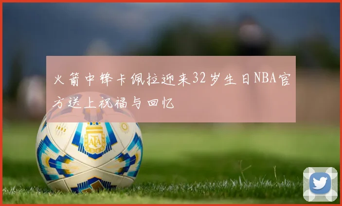 火箭中锋卡佩拉迎来32岁生日NBA官方送上祝福与回忆