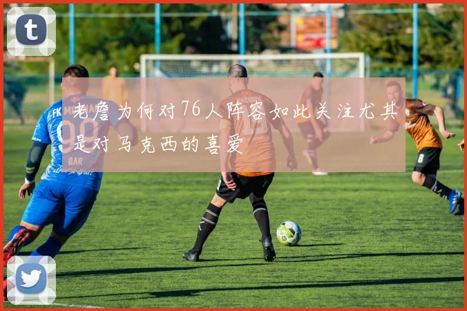老詹为何对76人阵容如此关注尤其是对马克西的喜爱