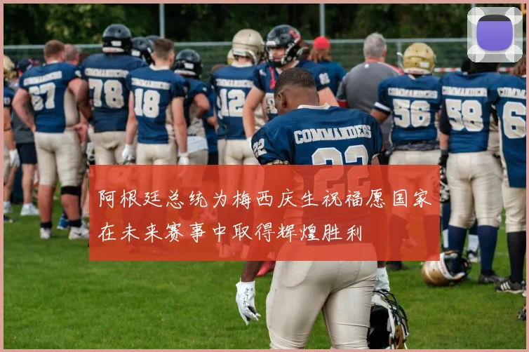 阿根廷总统为梅西庆生祝福愿国家在未来赛事中取得辉煌胜利