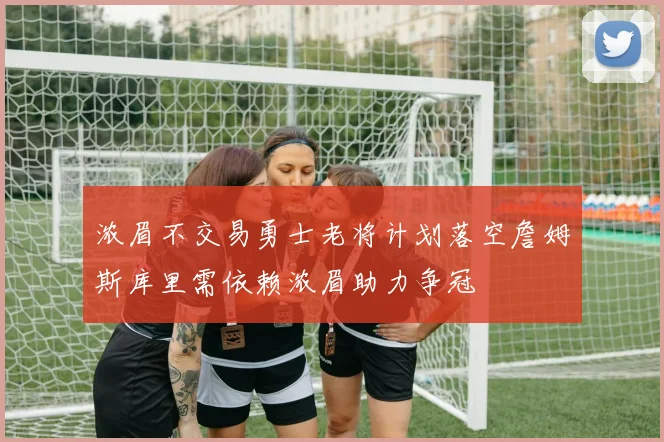 浓眉不交易勇士老将计划落空詹姆斯库里需依赖浓眉助力争冠