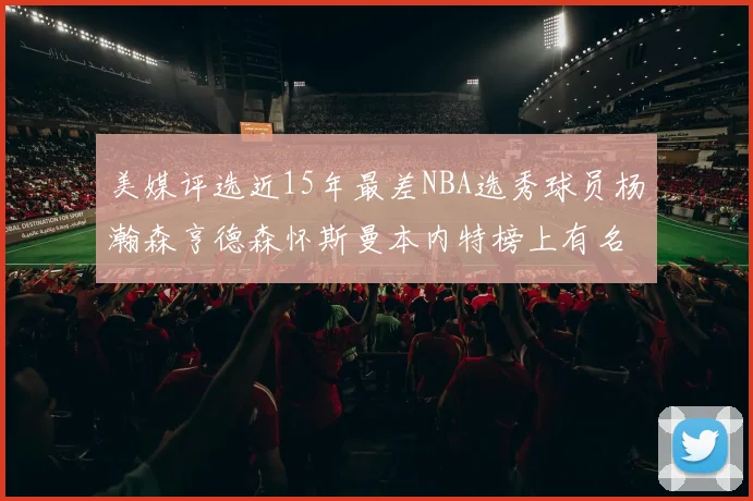 美媒评选近15年最差NBA选秀球员杨瀚森亨德森怀斯曼本内特榜上有名